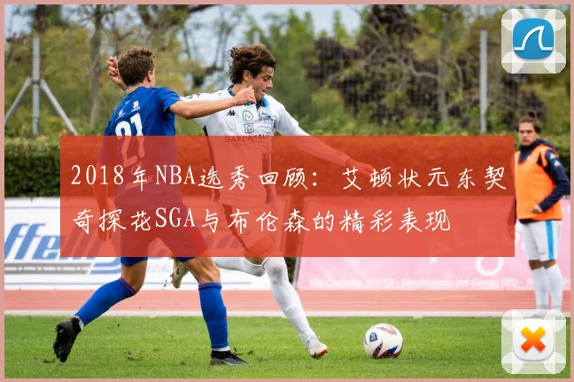 2018年NBA选秀回顾：艾顿状元东契奇探花SGA与布伦森的精彩表现