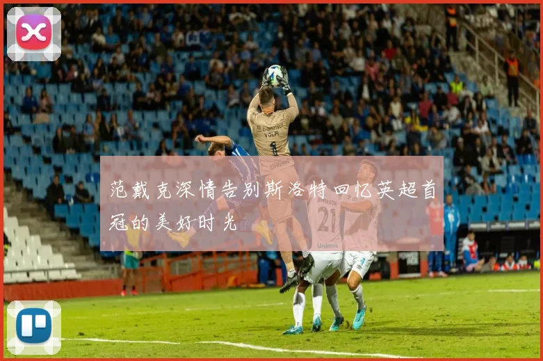 范戴克深情告别斯洛特回忆英超首冠的美好时光