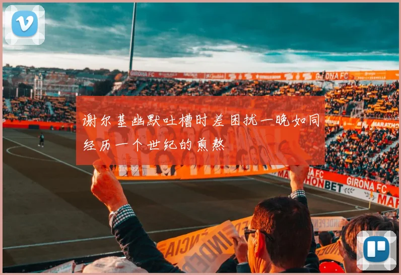 谢尔基幽默吐槽时差困扰一晚如同经历一个世纪的煎熬