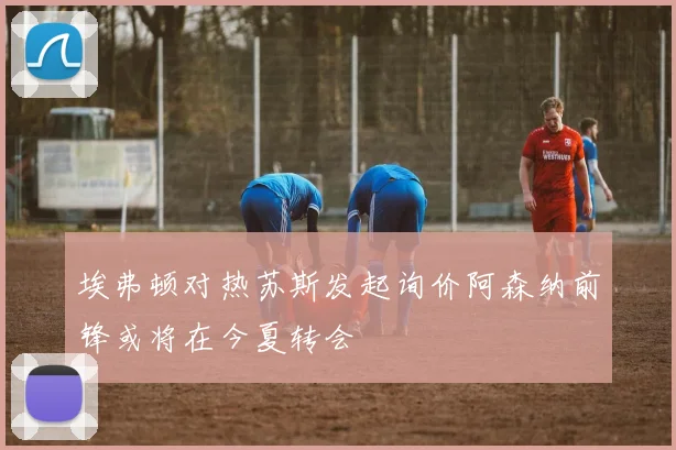 埃弗顿对热苏斯发起询价阿森纳前锋或将在今夏转会