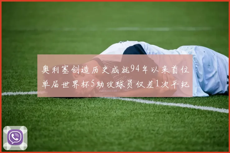 奥利塞创造历史成就94年以来首位单届世界杯5助攻球员仅差1次平纪录