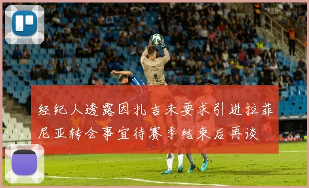 经纪人透露因扎吉未要求引进拉菲尼亚转会事宜待赛季结束后再谈