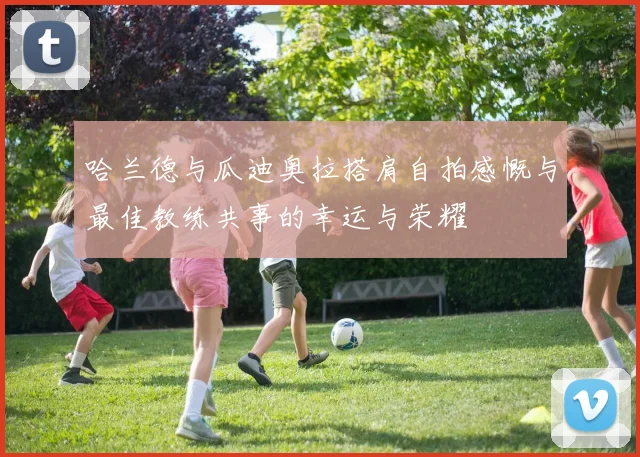 哈兰德与瓜迪奥拉搭肩自拍感慨与最佳教练共事的幸运与荣耀
