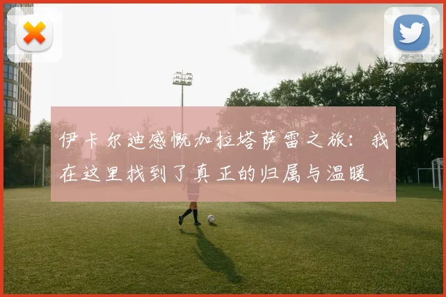 伊卡尔迪感慨加拉塔萨雷之旅：我在这里找到了真正的归属与温暖