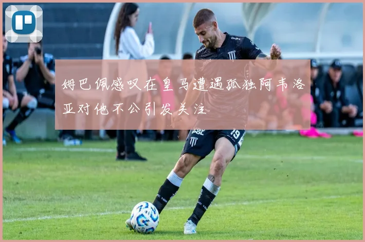 姆巴佩感叹在皇马遭遇孤独阿韦洛亚对他不公引发关注