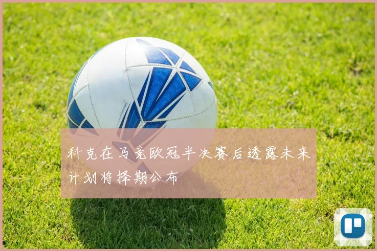 科克在马竞欧冠半决赛后透露未来计划将择期公布