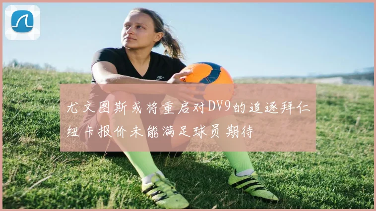 尤文图斯或将重启对DV9的追逐拜仁纽卡报价未能满足球员期待