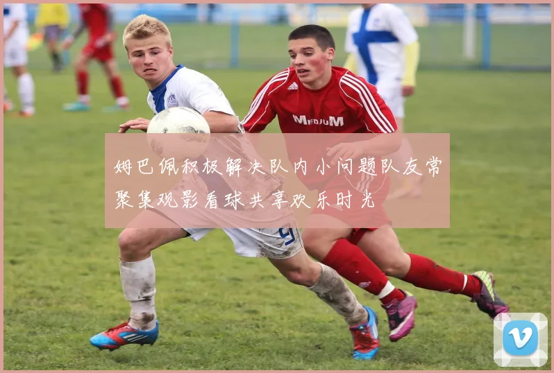 姆巴佩积极解决队内小问题队友常聚集观影看球共享欢乐时光