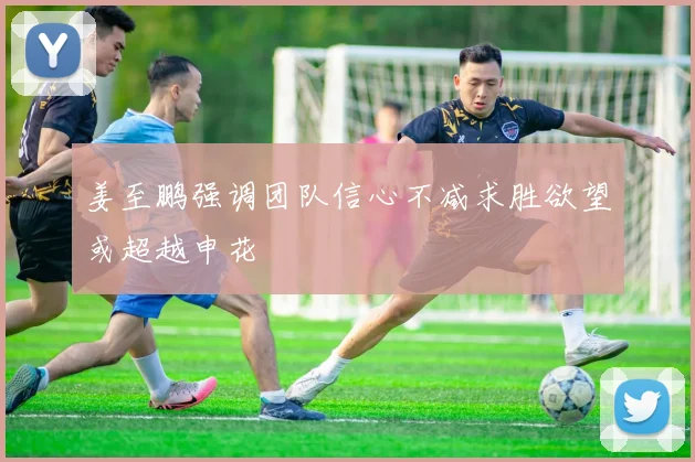 姜至鹏强调团队信心不减求胜欲望或超越申花