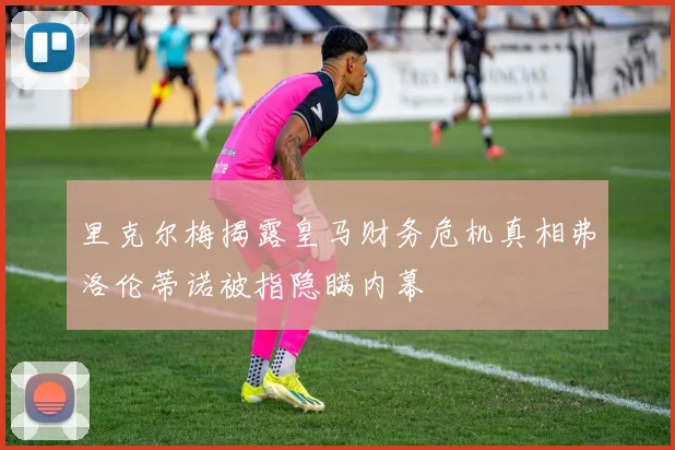 里克尔梅揭露皇马财务危机真相弗洛伦蒂诺被指隐瞒内幕