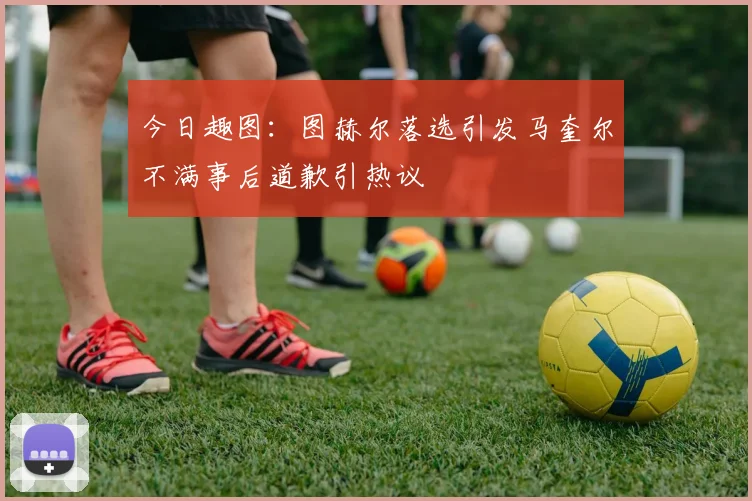 今日趣图：图赫尔落选引发马奎尔不满事后道歉引热议