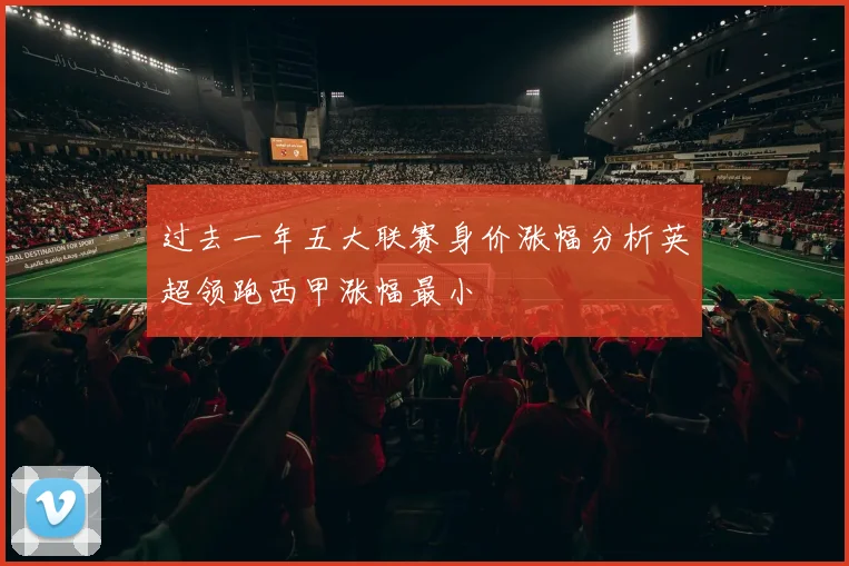 过去一年五大联赛身价涨幅分析英超领跑西甲涨幅最小