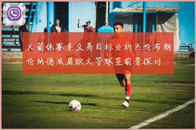 火箭休赛季交易目标分析杰伦布朗伦纳德浓眉欧文等球星前景探讨