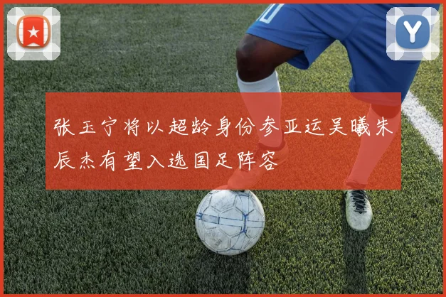 张玉宁将以超龄身份参亚运吴曦朱辰杰有望入选国足阵容