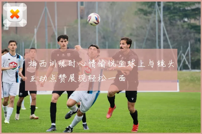 梅西训练时心情愉悦坐球上与镜头互动点赞展现轻松一面