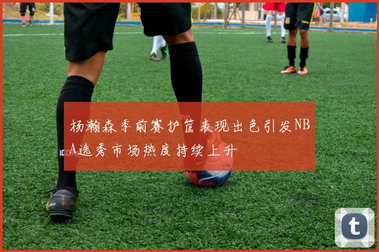 杨瀚森季前赛护筐表现出色引发NBA选秀市场热度持续上升